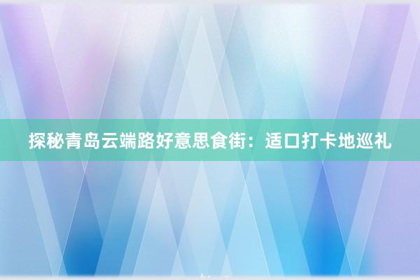 探秘青岛云端路好意思食街：适口打卡地巡礼