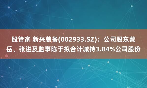 股管家 新兴装备(002933.SZ)：公司股东戴岳、张进及监事陈于拟合计减持3.84%公司股份
