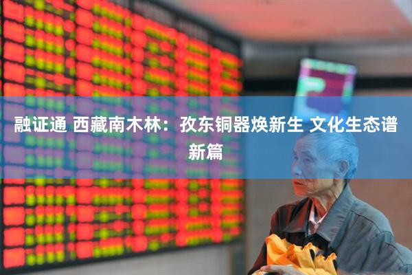 融证通 西藏南木林：孜东铜器焕新生 文化生态谱新篇