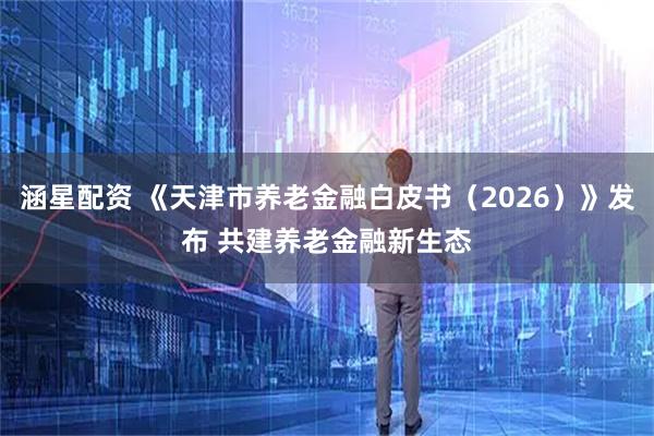涵星配资 《天津市养老金融白皮书（2026）》发布 共建养老金融新生态