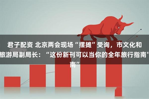 君子配资 北京两会现场“摆摊”受询，市文化和旅游局副局长：“这份新刊可以当你的全年旅行指南”