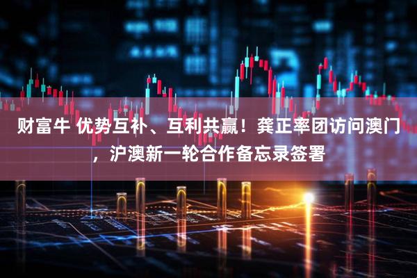 财富牛 优势互补、互利共赢！龚正率团访问澳门，沪澳新一轮合作备忘录签署