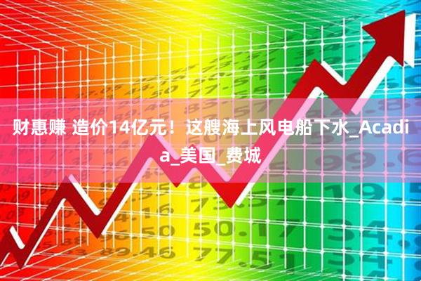 财惠赚 造价14亿元！这艘海上风电船下水_Acadia_美国_费城